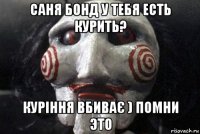 саня бонд у тебя есть курить? куріння вбиває ) помни это
