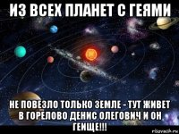 из всех планет с геями не повезло только земле - тут живет в горелово денис олегович и он геище!!!
