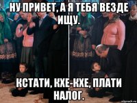 ну привет, а я тебя везде ищу. кстати, кхе-кхе, плати налог.