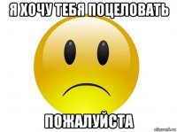 я хочу тебя поцеловать пожалуйста