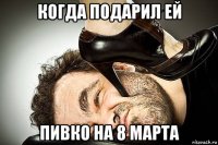 когда подарил ей пивко на 8 марта