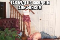 так будет с каждым альфонсом 