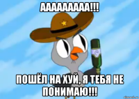 ааааааааа!!! пошёл на хуй, я тебя не понимаю!!!