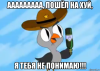 ааааааааа, пошёл на хуй, я тебя не понимаю!!!