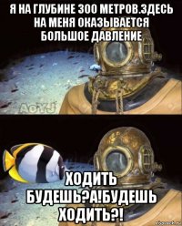 я на глубине 300 метров.здесь на меня оказывается большое давление ходить будешь?а!будешь ходить?!