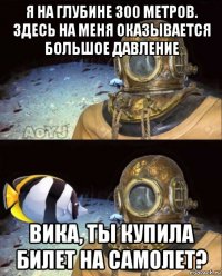 я на глубине 300 метров. здесь на меня оказывается большое давление вика, ты купила билет на самолет?