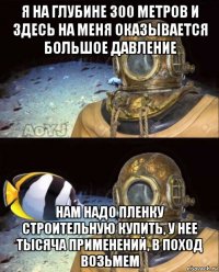 я на глубине 300 метров и здесь на меня оказывается большое давление нам надо пленку строительную купить, у нее тысяча применений, в поход возьмем