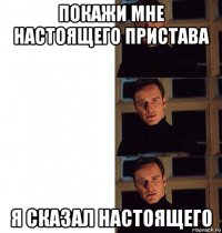 покажи мне настоящего пристава я сказал настоящего