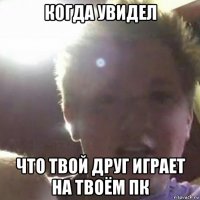 когда увидел что твой друг играет на твоём пк