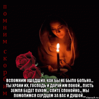  вспомним ушедших, как бы не было больно... ты храни их, господь и даруй им покой... пусть земля будет пухом... спите спокойно... мы помолимся сердцем за вас и душой....