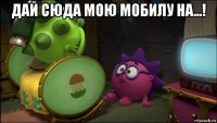 дай сюда мою мобилу на...! 