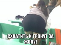  схватить и тронут за жопу!