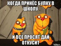 когда принёс булку в школу и все просят дай откусит