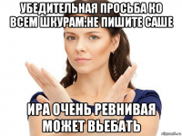 убедительная просьба ко всем шкурам:не пишите саше ира очень ревнивая может вьебать