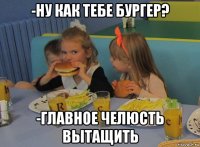 -ну как тебе бургер? -главное челюсть вытащить