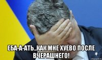  еба-а-ать..как мне хуево после вчерашнего!