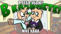 я тебя убью! мне хана