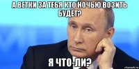а ветки за тебя кто ночью возить будет? я что-ли?