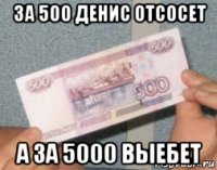 за 500 денис отсосет а за 5000 выебет