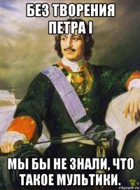без творения петра i мы бы не знали, что такое мультики.