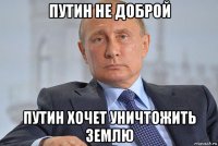 путин не доброй путин хочет уничтожить землю