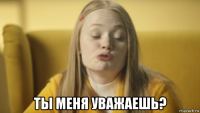  ты меня уважаешь?
