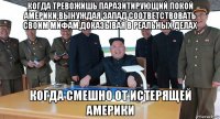 когда тревожишь паразитирующий покой америки,вынуждая запад соответствовать своим мифам,доказывая в реальных делах когда смешно от истерящей америки