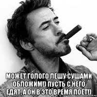  может голого лёшу сушами обложим!) пусть с него едят, а он в это время поёт!)