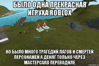 было одна прекрасная игруха roblox но было много трагедий лагов и смертей персонажей а деняг только через мастерcard переводиле