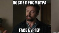 после просмотра face бургер