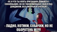 - ну, и что ты опять притащила домой??? - сооолнышко, но он такой милашка. сидел под дождиком, весь мокрый и грязный. - ладно, котики, собачки, но не оборотень же!!!