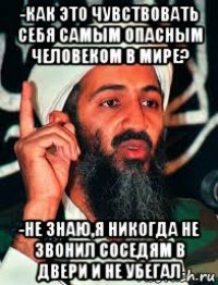 -как это чувствовать себя самым опасным человеком в мире? -не знаю,я никогда не звонил соседям в двери и не убегал