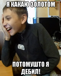 я какаю золотом потомушто я дебил!