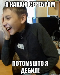 я какаю серебром потомушто я дебил!