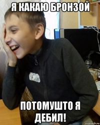 я какаю бронзой потомушто я дебил!