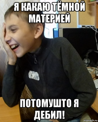 я какаю тёмной материей потомушто я дебил!