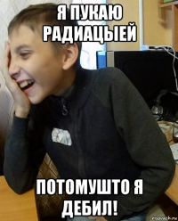 я пукаю радиацыей потомушто я дебил!