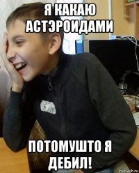 я какаю астэроидами потомушто я дебил!