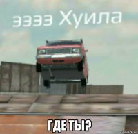  где ты?