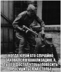  когда херой ато случайно заховался в канализацию, а ты его достал чтобы повесить просушиться на столбе