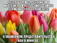 поздравляем с праздником 8 марта!желаем всего самого самого что можно только пожелать! с уважением, представительство нак в минске..