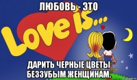 любовь - это дарить черные цветы беззубым женщинам.