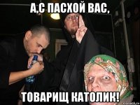 а,с пасхой вас, товарищ католик!