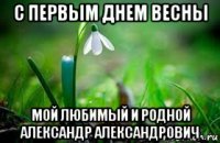 с первым днем весны мой любимый и родной александр александрович