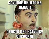 слушай! ничего не делал! просто про катушку спросил!