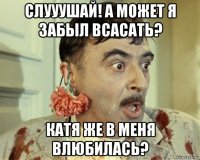 слууушай! а может я забыл всасать? катя же в меня влюбилась?