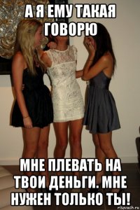 а я ему такая говорю мне плевать на твои деньги. мне нужен только ты!