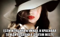  если женщина и умная, и красивая, то жди подвоха в другом месте.