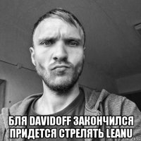  бля davidoff закончился придется стрелять leanu