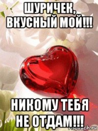 шуричек, вкусный мой!!! никому тебя не отдам!!!